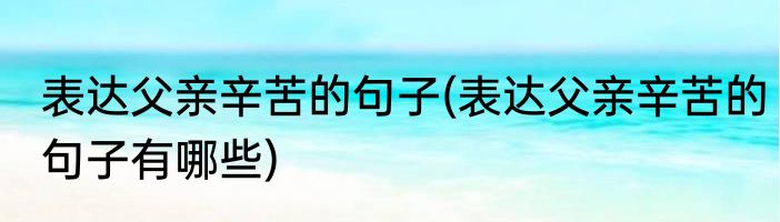表达父亲辛苦的句子(表达父亲辛苦的句子有哪些)