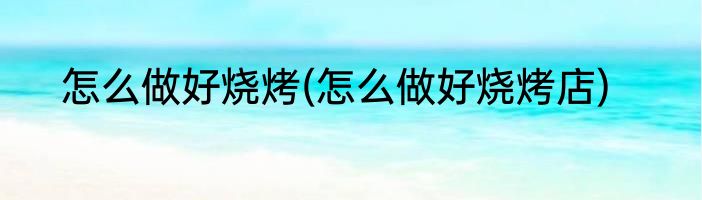 怎么做好烧烤(怎么做好烧烤店)