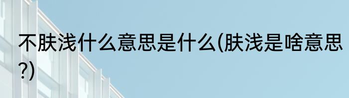 不肤浅什么意思是什么(肤浅是啥意思?)