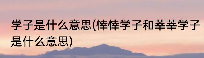 学子是什么意思(悻悻学子和莘莘学子是什么意思)