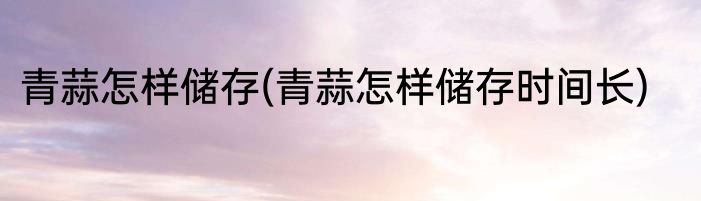 青蒜怎样储存(青蒜怎样储存时间长)