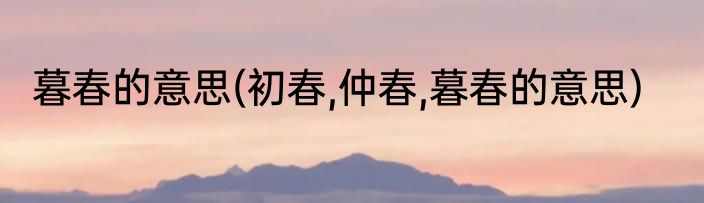 暮春的意思(初春,仲春,暮春的意思)