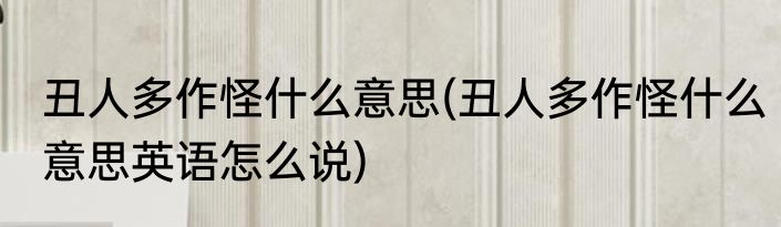 丑人多作怪什么意思(丑人多作怪什么意思英语怎么说)