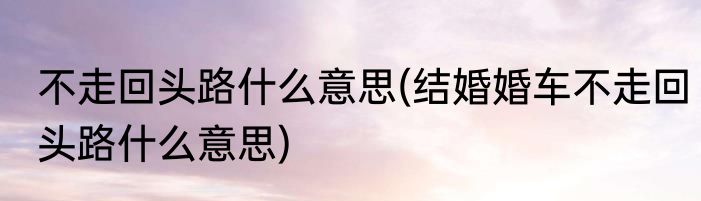 不走回头路什么意思(结婚婚车不走回头路什么意思)