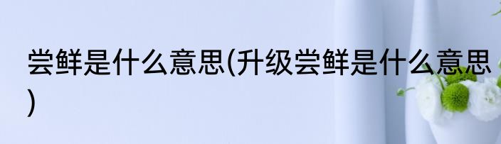 尝鲜是什么意思(升级尝鲜是什么意思)
