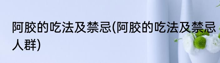 阿胶的吃法及禁忌(阿胶的吃法及禁忌人群)