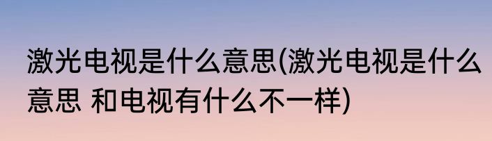 激光电视是什么意思(激光电视是什么意思 和电视有什么不一样)