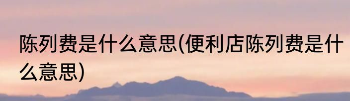 陈列费是什么意思(便利店陈列费是什么意思)