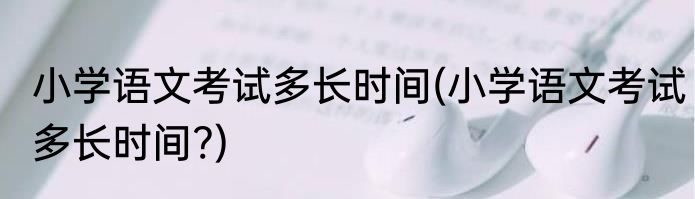 小学语文考试多长时间(小学语文考试多长时间?)