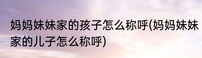 妈妈妹妹家的孩子怎么称呼(妈妈妹妹家的儿子怎么称呼)