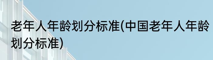 老年人年龄划分标准(中国老年人年龄划分标准)