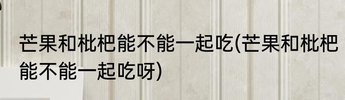 芒果和枇杷能不能一起吃(芒果和枇杷能不能一起吃呀)