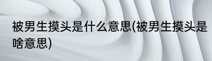 被男生摸头是什么意思(被男生摸头是啥意思)