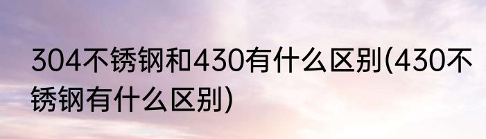 304不锈钢和430有什么区别(430不锈钢有什么区别)