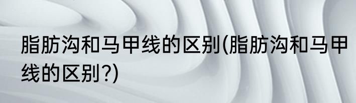 脂肪沟和马甲线的区别(脂肪沟和马甲线的区别?)