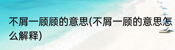不屑一顾顾的意思(不屑一顾的意思怎么解释)