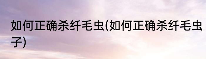 如何正确杀纤毛虫(如何正确杀纤毛虫子)