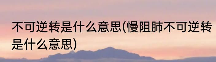 不可逆转是什么意思(慢阻肺不可逆转是什么意思)