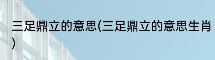 三足鼎立的意思(三足鼎立的意思生肖)