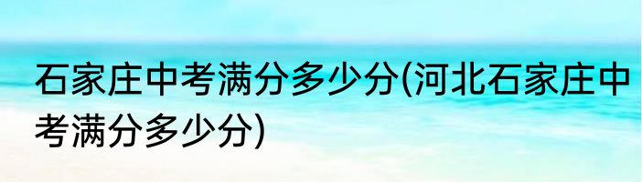石家庄中考满分多少分(河北石家庄中考满分多少分)