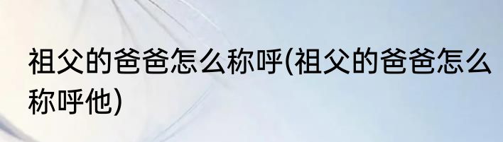 祖父的爸爸怎么称呼(祖父的爸爸怎么称呼他)