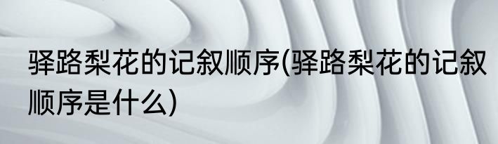 驿路梨花的记叙顺序(驿路梨花的记叙顺序是什么)