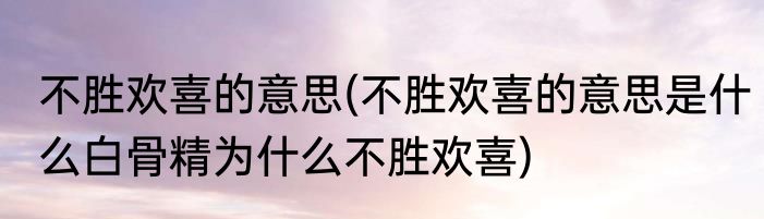 不胜欢喜的意思(不胜欢喜的意思是什么白骨精为什么不胜欢喜)