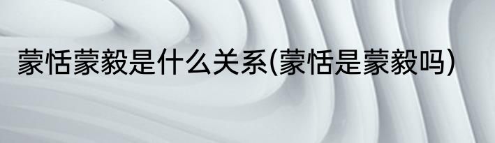 蒙恬蒙毅是什么关系(蒙恬是蒙毅吗)