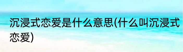 沉浸式恋爱是什么意思(什么叫沉浸式恋爱)