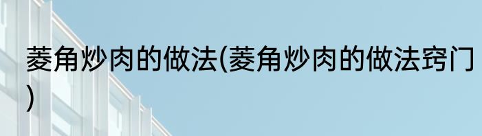 菱角炒肉的做法(菱角炒肉的做法窍门)