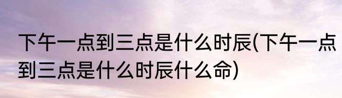 下午一点到三点是什么时辰(下午一点到三点是什么时辰什么命)