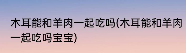 木耳能和羊肉一起吃吗(木耳能和羊肉一起吃吗宝宝)