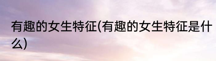 有趣的女生特征(有趣的女生特征是什么)