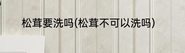 松茸要洗吗(松茸不可以洗吗)