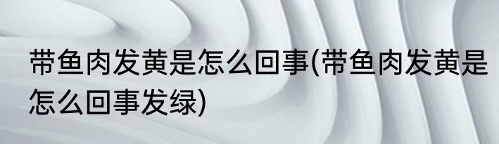 带鱼肉发黄是怎么回事(带鱼肉发黄是怎么回事发绿)