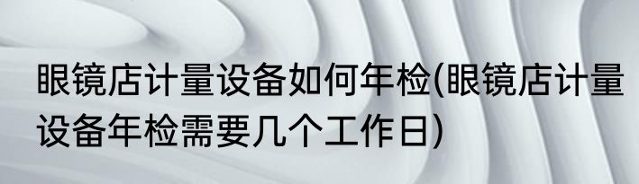 眼镜店计量设备如何年检(眼镜店计量设备年检需要几个工作日)