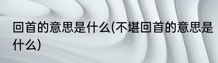 回首的意思是什么(不堪回首的意思是什么)