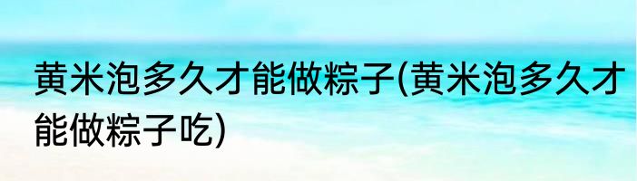 黄米泡多久才能做粽子(黄米泡多久才能做粽子吃)