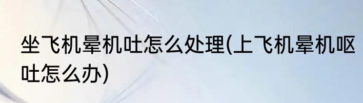 坐飞机晕机吐怎么处理(上飞机晕机呕吐怎么办)