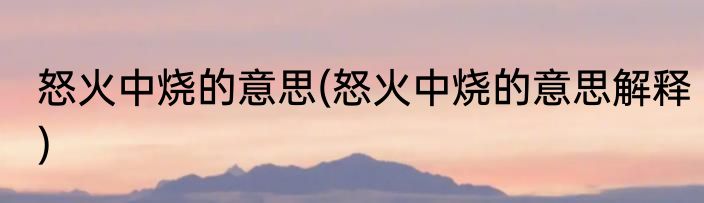 怒火中烧的意思(怒火中烧的意思解释)