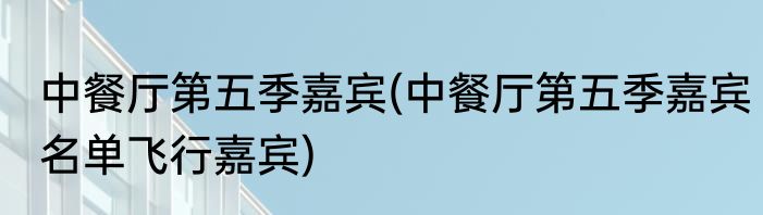 中餐厅第五季嘉宾(中餐厅第五季嘉宾名单飞行嘉宾)