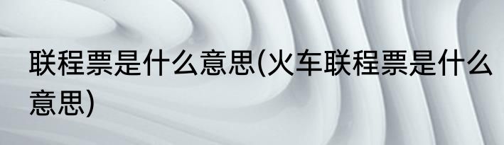 联程票是什么意思(火车联程票是什么意思)