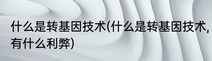 什么是转基因技术(什么是转基因技术,有什么利弊)