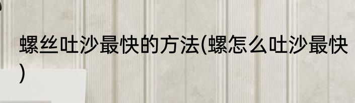 螺丝吐沙最快的方法(螺怎么吐沙最快)