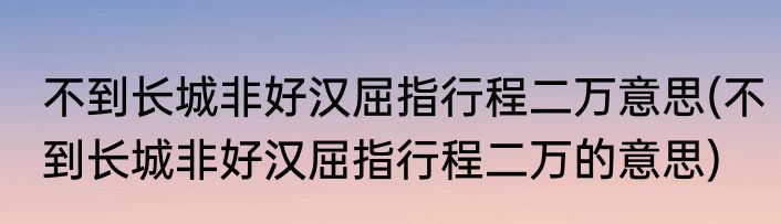 不到长城非好汉屈指行程二万意思(不到长城非好汉屈指行程二万的意思)