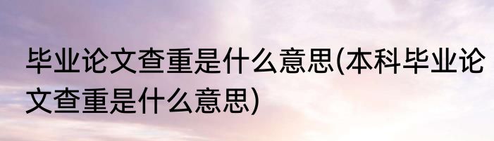 毕业论文查重是什么意思(本科毕业论文查重是什么意思)