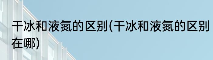 干冰和液氮的区别(干冰和液氮的区别在哪)