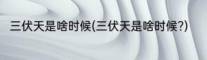 三伏天是啥时候(三伏天是啥时候?)