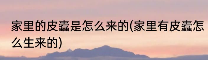 家里的皮蠹是怎么来的(家里有皮蠹怎么生来的)