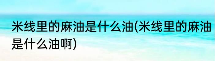 米线里的麻油是什么油(米线里的麻油是什么油啊)